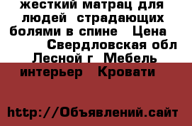 ;жесткий матрац для людей, страдающих болями в спине › Цена ­ 9 000 - Свердловская обл., Лесной г. Мебель, интерьер » Кровати   